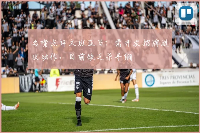 名嘴点评文班亚马：需开发招牌进攻动作，目前缺乏杀手锏