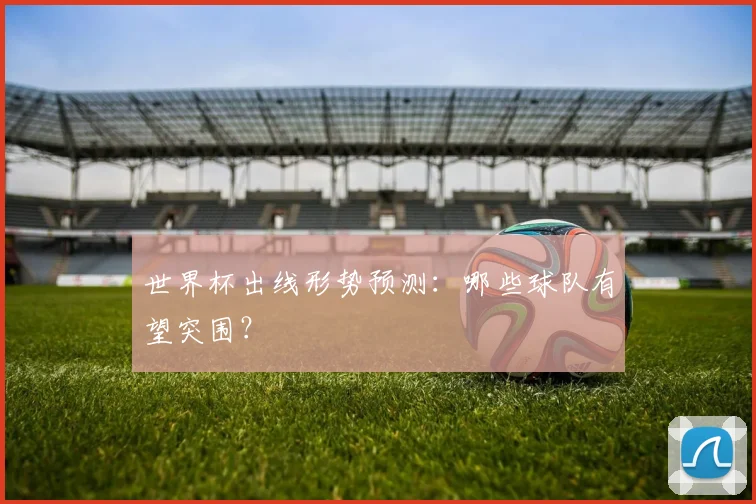 世界杯出线形势预测：哪些球队有望突围？
