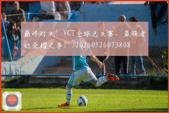 巅峰对决！VCT全球总决赛，最强者的荣耀之争！_20260526073808