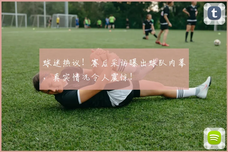 球迷热议！赛后采访曝出球队内幕，真实情况令人震惊！