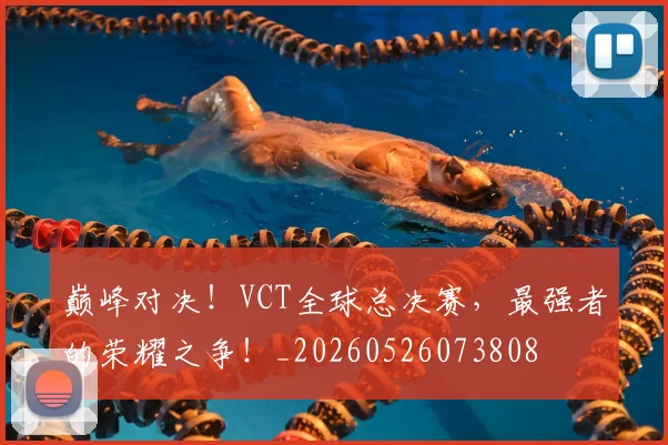 巅峰对决！VCT全球总决赛，最强者的荣耀之争！_20260526073808