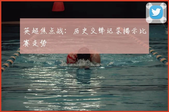 英超焦点战：历史交锋记录揭示比赛走势