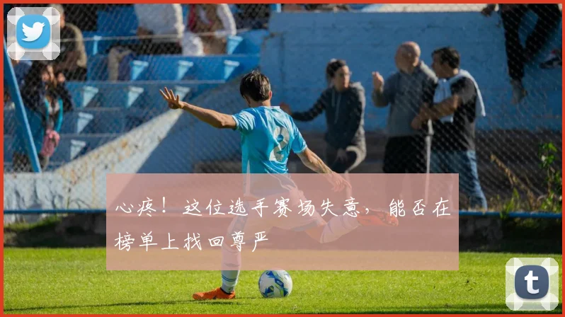 心疼！这位选手赛场失意，能否在榜单上找回尊严