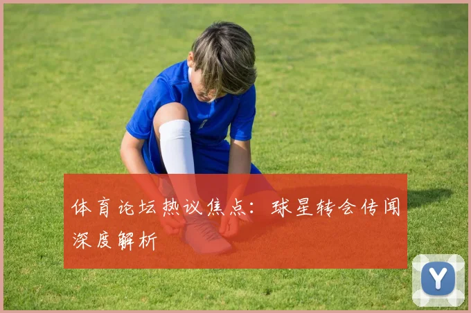 体育论坛热议焦点：球星转会传闻深度解析