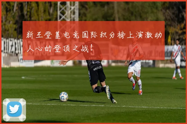 新王登基电竞国际积分榜上演激动人心的登顶之战！